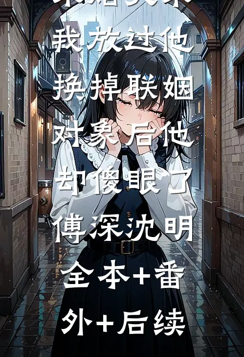 未婚夫求我放过他，换掉联姻对象后他却傻眼了。傅深沈明全本+番外+后续