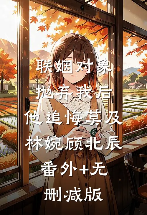 联姻对象抛弃我后，他追悔莫及林婉顾北辰:番外+无删减版