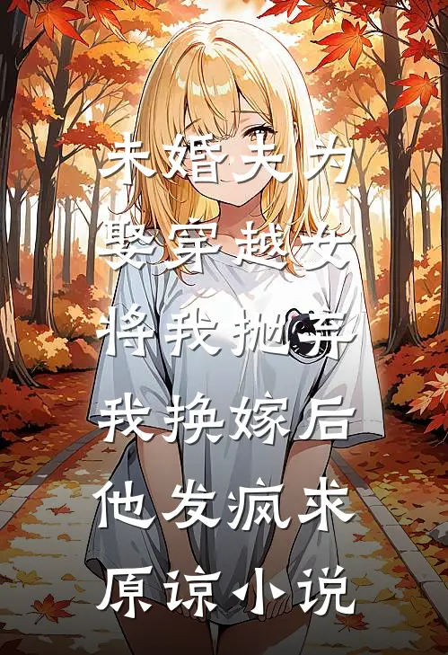 未婚夫为娶穿越女将我抛弃，我换嫁后他发疯求原谅小说