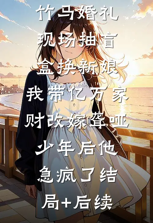 竹马婚礼现场抽盲盒换新娘，我带亿万家财改嫁聋哑少年后他急疯了结局+后续