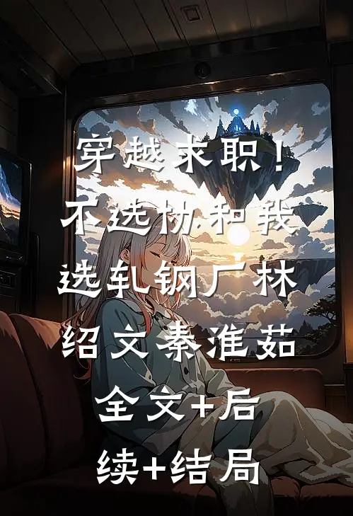 穿越求职！不选协和，我选轧钢厂林绍文秦淮茹全文+后续+结局
