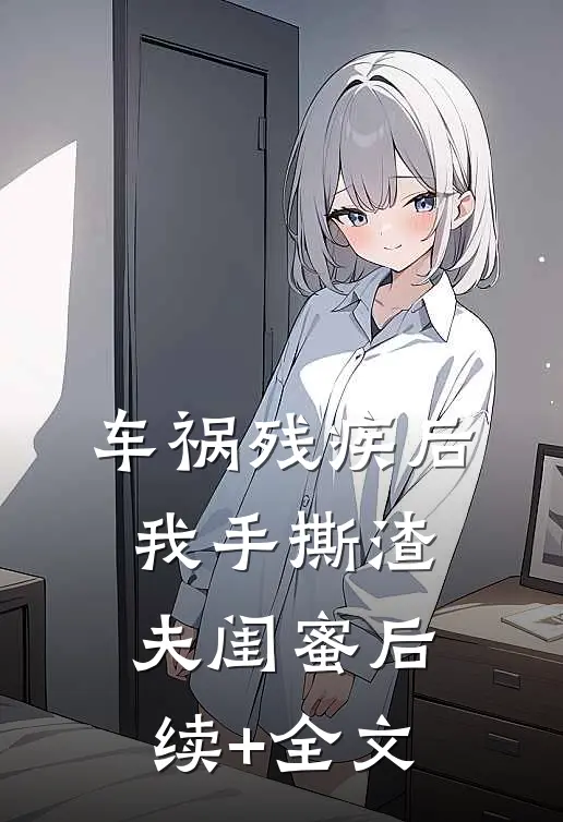 车祸残疾后，我手撕渣夫闺蜜后续+全文