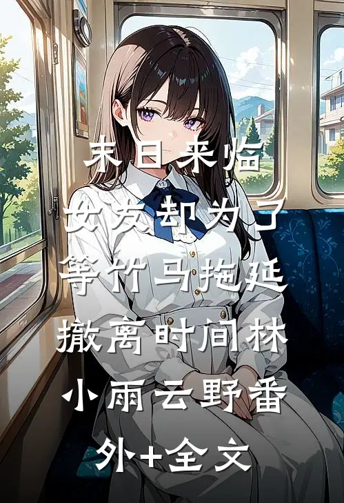 末日来临，女友却为了等竹马拖延撤离时间林小雨云野(番外)+(全文)