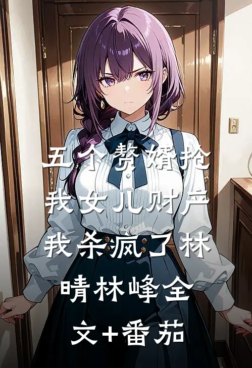 五个赘婿抢我女儿财产，我杀疯了林晴林峰全文+番茄