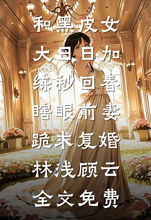 和黑皮女大日日加练秒回春，瞎眼前妻跪求复婚林浅顾云全文免费