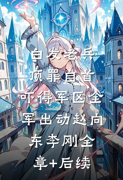 白发老兵顶罪自首，吓得军区全军出动赵向东李刚全章+后续