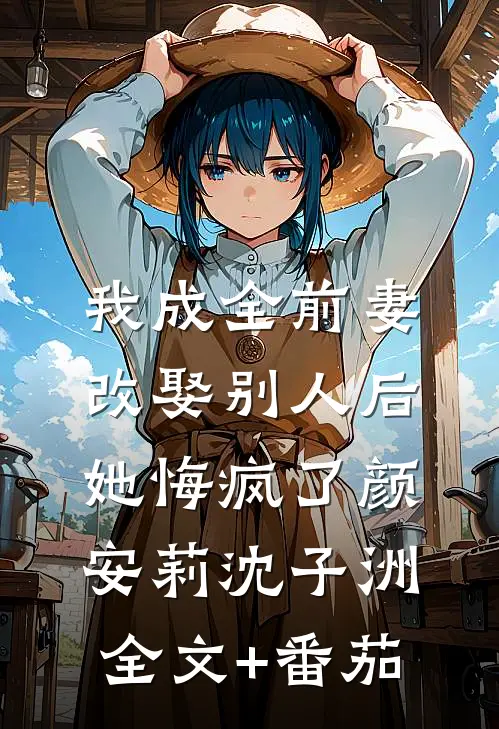 我成全前妻改娶别人后，她悔疯了颜安莉沈子洲全文+番茄