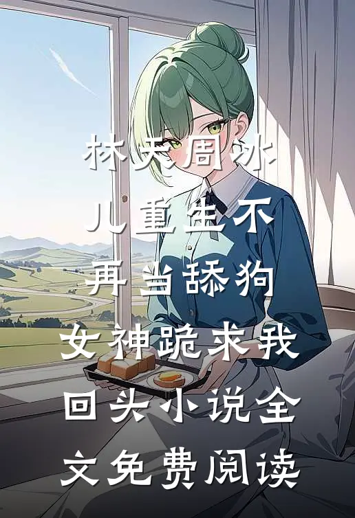 林天周冰儿重生不再当舔狗，女神跪求我回头小说全文免费阅读