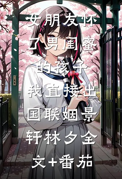 女朋友怀了男闺蜜的孩子，我直接出国联姻景轩林夕全文+番茄
