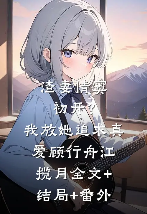 渣妻情窦初开？我放她追求真爱顾行舟江揽月:全文+结局+番外