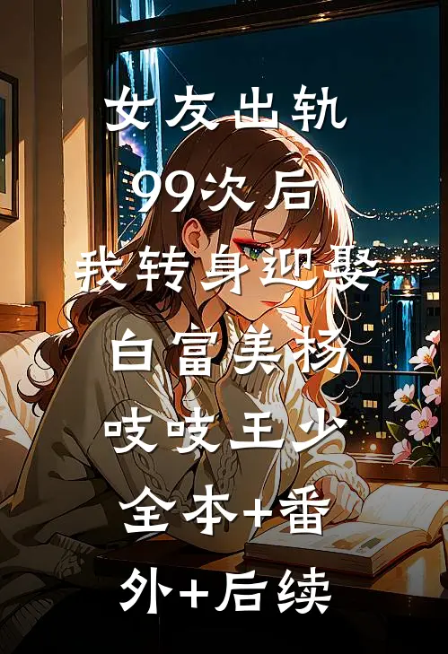 女友出轨99次后，我转身迎娶白富美杨吱吱王少:全本+番外+后续