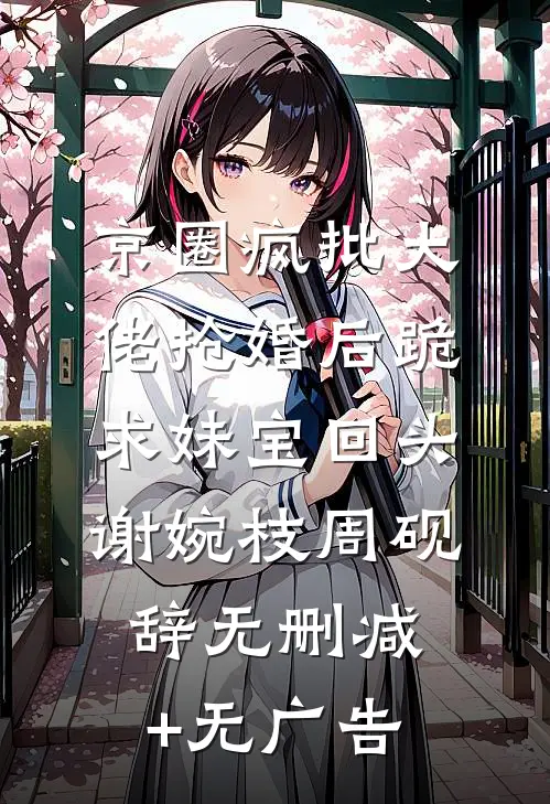 京圈疯批大佬抢婚后跪求妹宝回头谢婉枝周砚辞无删减+无广告