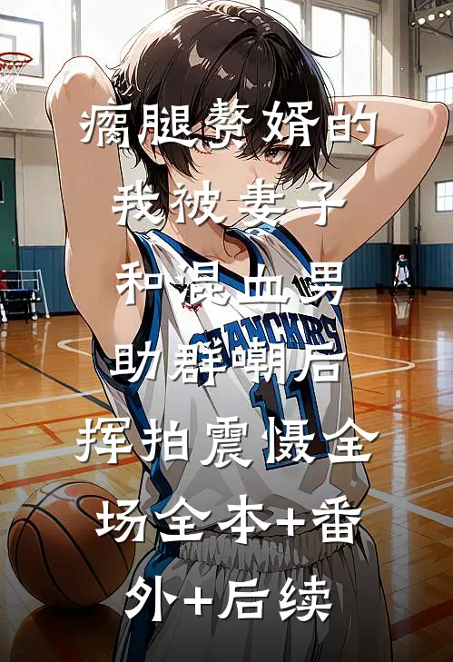 瘸腿赘婿的我被妻子和混血男助群嘲后，挥拍震慑全场全本+番外+后续