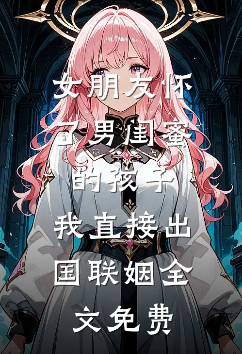 女朋友怀了男闺蜜的孩子，我直接出国联姻全文免费