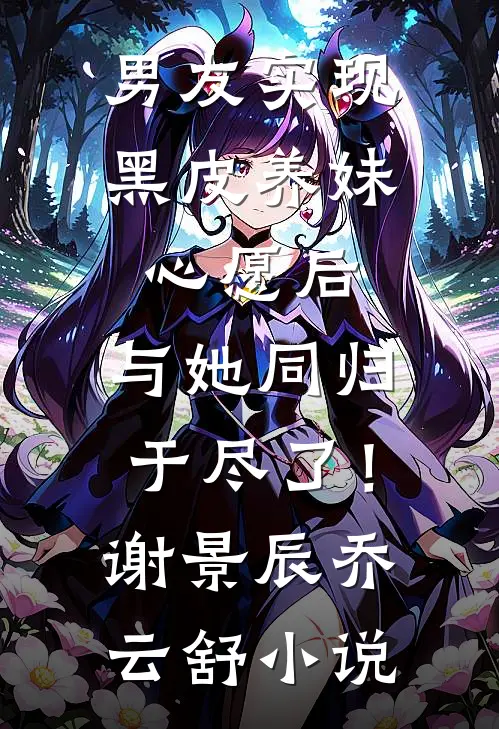 男友实现黑皮养妹心愿后，与她同归于尽了！谢景辰乔云舒小说