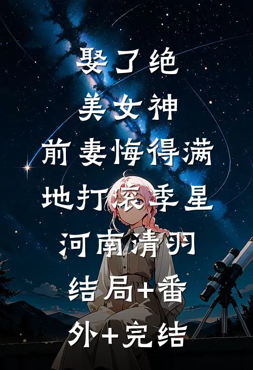 娶了绝美女神，前妻悔得满地打滚季星河南清羽:结局+番外+完结