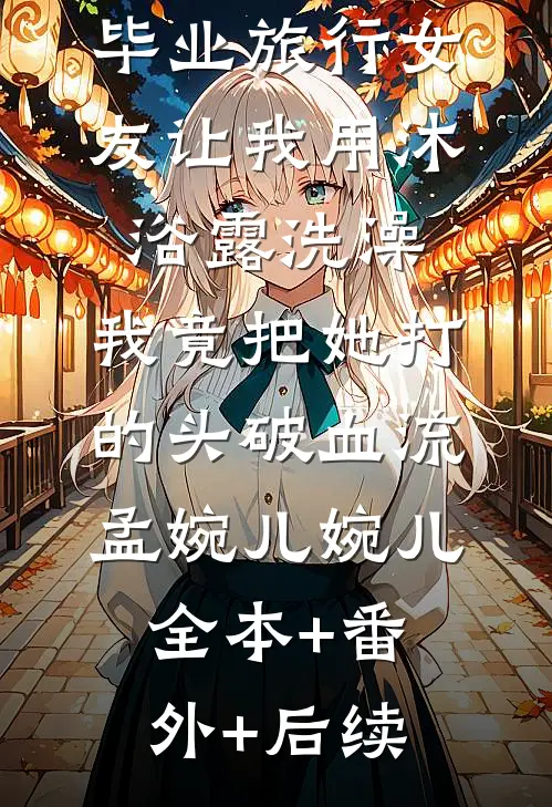毕业旅行女友让我用沐浴露洗澡，我竟把她打的头破血流孟婉儿婉儿全本+番外+后续