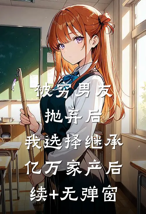 被穷男友抛弃后，我选择继承亿万家产后续+无弹窗