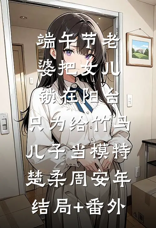 端午节老婆把女儿锁在阳台，只为给竹马儿子当模特楚柔周安年结局+番外