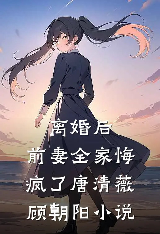 离婚后，前妻全家悔疯了唐清薇顾朝阳小说
