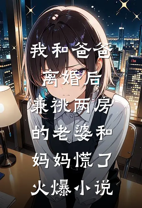 我和爸爸离婚后，兼祧两房的老婆和妈妈慌了火爆小说