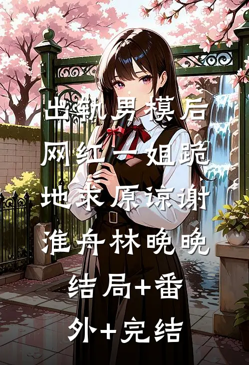 出轨男模后，网红一姐跪地求原谅谢淮舟林晚晚:结局+番外+完结