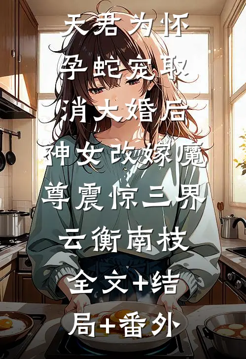 天君为怀孕蛇宠取消大婚后，神女改嫁魔尊震惊三界云衡南枝:全文+结局+番外