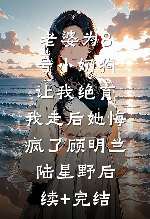 老婆为8号小奶狗让我绝育，我走后她悔疯了顾明兰陆星野后续+完结