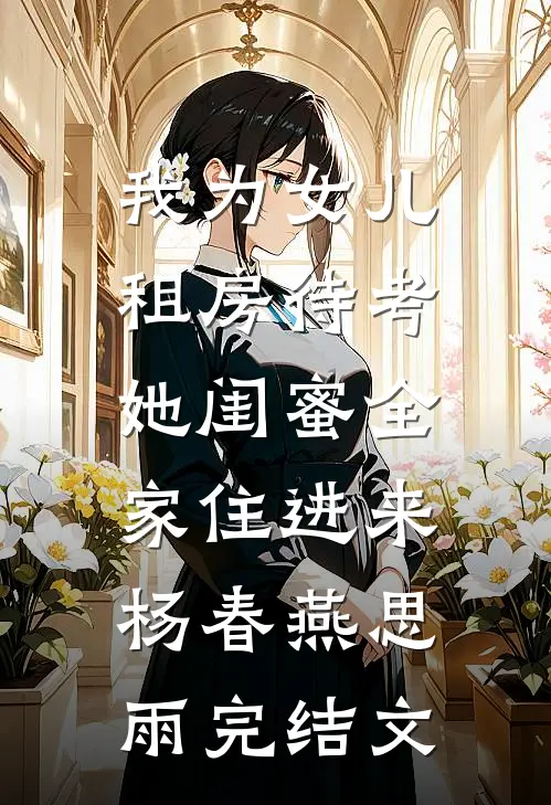 我为女儿租房待考，她闺蜜全家住进来杨春燕思雨完结文