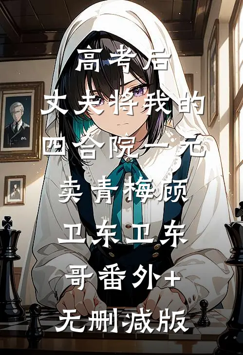 高考后，丈夫将我的四合院一元卖青梅顾卫东卫东哥番外+无删减版