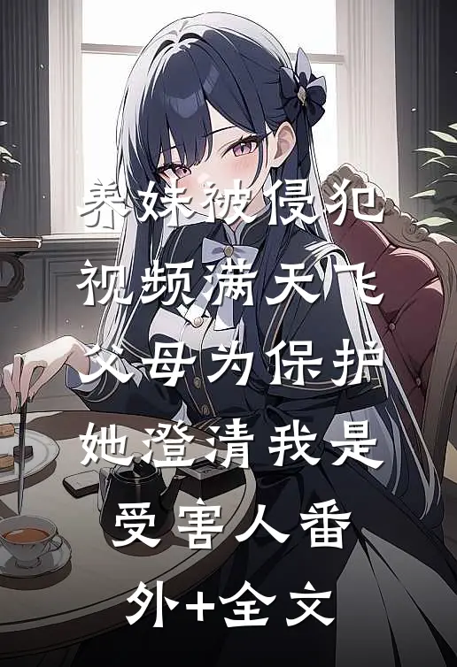 养妹被侵犯视频满天飞，父母为保护她澄清我是受害人(番外)+(全文)