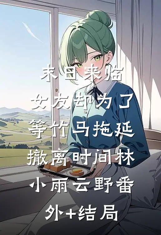 末日来临，女友却为了等竹马拖延撤离时间林小雨云野(番外)+(结局)
