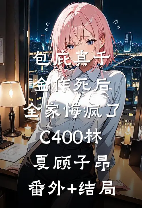 包庇真千金作死后，全家悔疯了C400林夏顾子昂:(番外)+(结局)