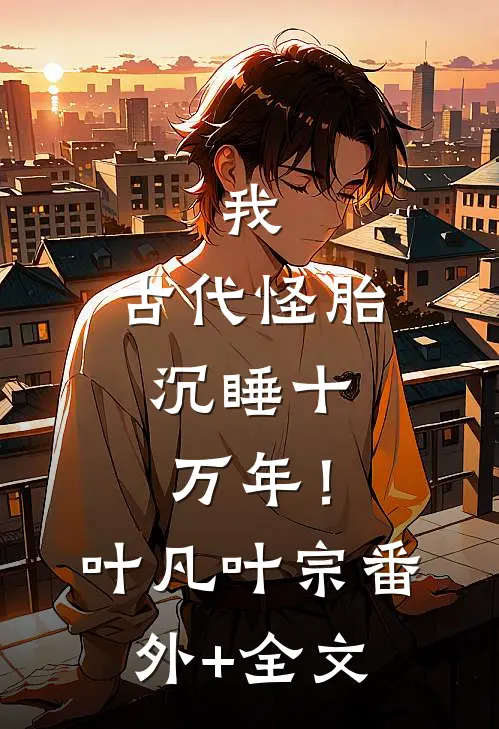 我，古代怪胎，沉睡十万年！叶凡叶宗(番外)+(全文)
