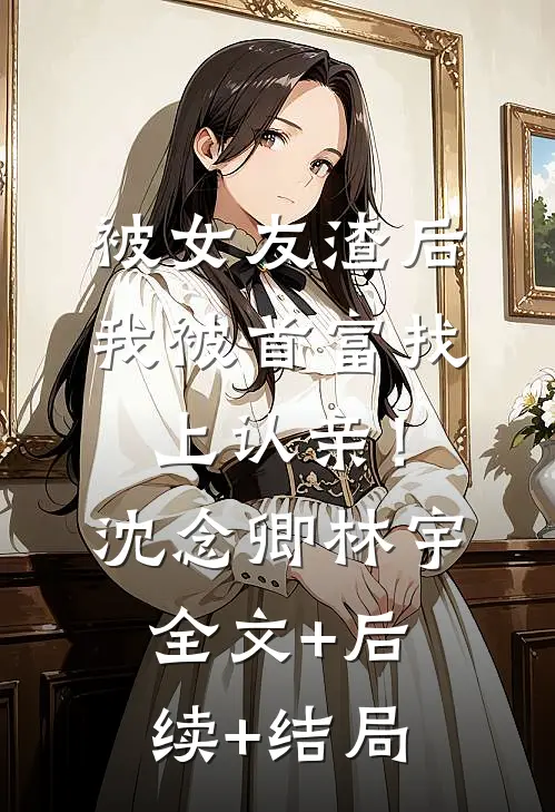 被女友渣后，我被首富找上认亲！沈念卿林宇:全文+后续+结局