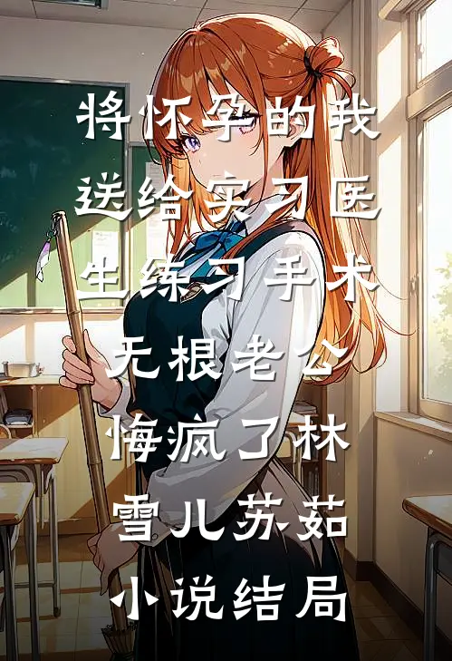 将怀孕的我送给实习医生练习手术，无根老公悔疯了林雪儿苏茹小说结局