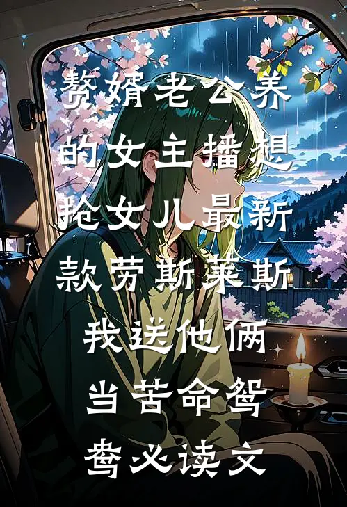 赘婿老公养的女主播想抢女儿最新款劳斯莱斯，我送他俩当苦命鸳鸯必读文