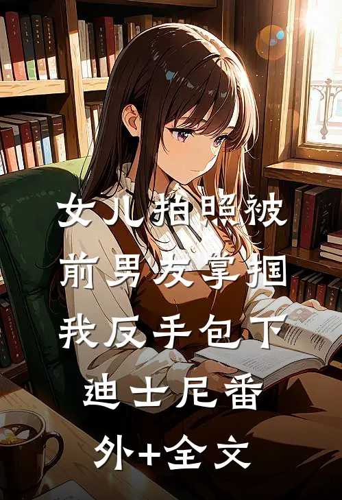 女儿拍照被前男友掌掴，我反手包下迪士尼(番外)+(全文)