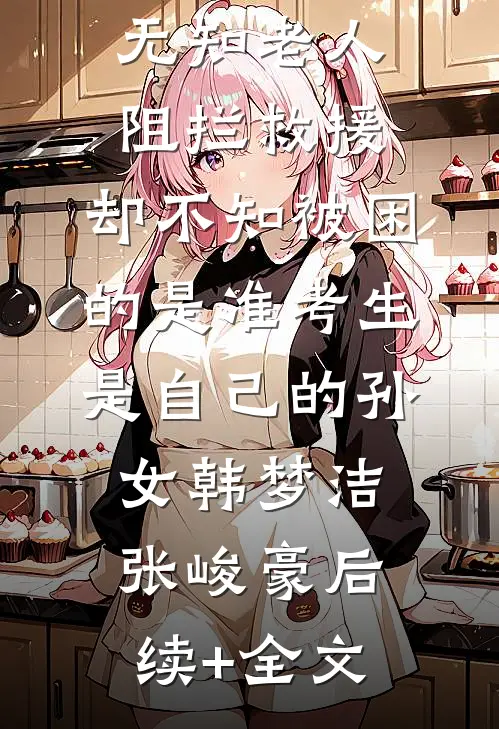 无知老人阻拦救援，却不知被困的是准考生是自己的孙女韩梦洁张峻豪后续+全文