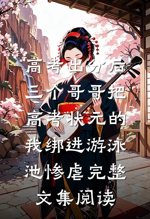 高考出分后，三个哥哥把高考状元的我绑进游泳池惨虐完整文集阅读