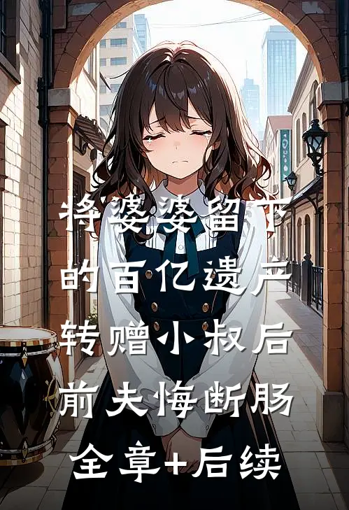 将婆婆留下的百亿遗产转赠小叔后，前夫悔断肠全章+后续