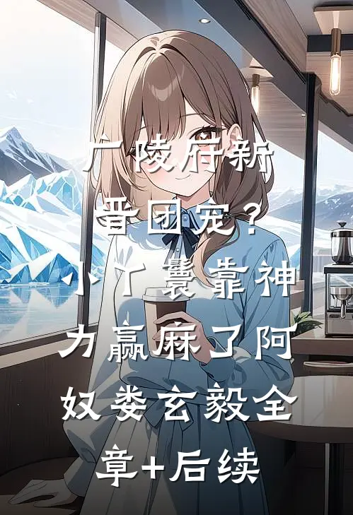 广陵府新晋团宠？小丫鬟靠神力赢麻了阿奴娄玄毅:全章+后续