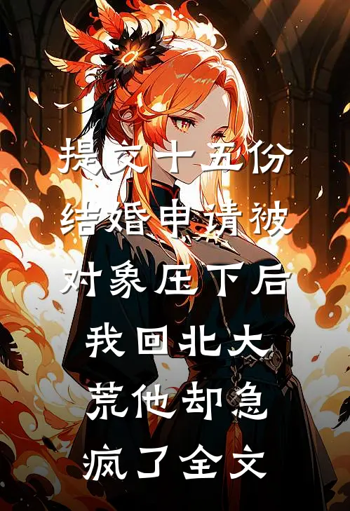 提交十五份结婚申请被对象压下后，我回北大荒他却急疯了全文