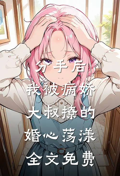 分手后，我被病娇大叔撩的婚心荡漾全文免费