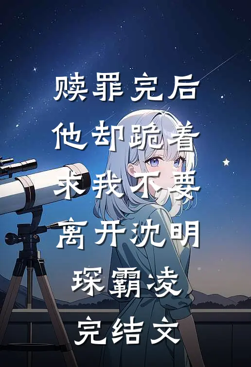 赎罪完后，他却跪着求我不要离开沈明琛霸凌完结文