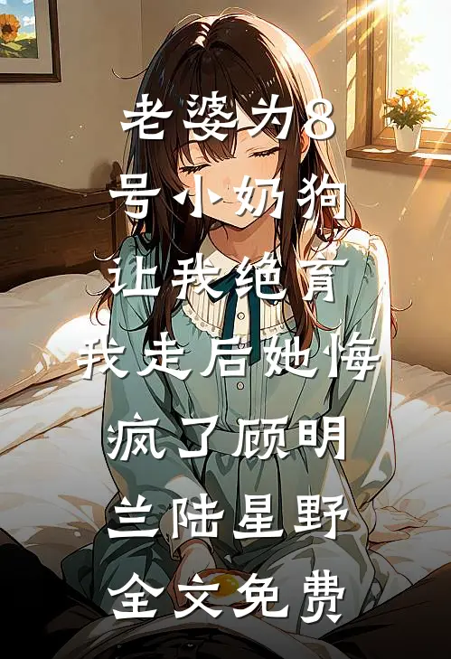 老婆为8号小奶狗让我绝育，我走后她悔疯了顾明兰陆星野全文免费