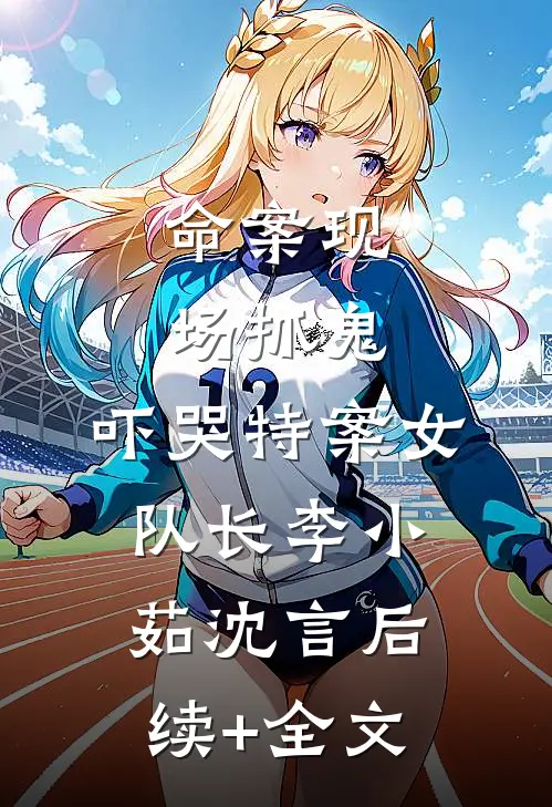 命案现场抓鬼，吓哭特案女队长李小茹沈言后续+全文