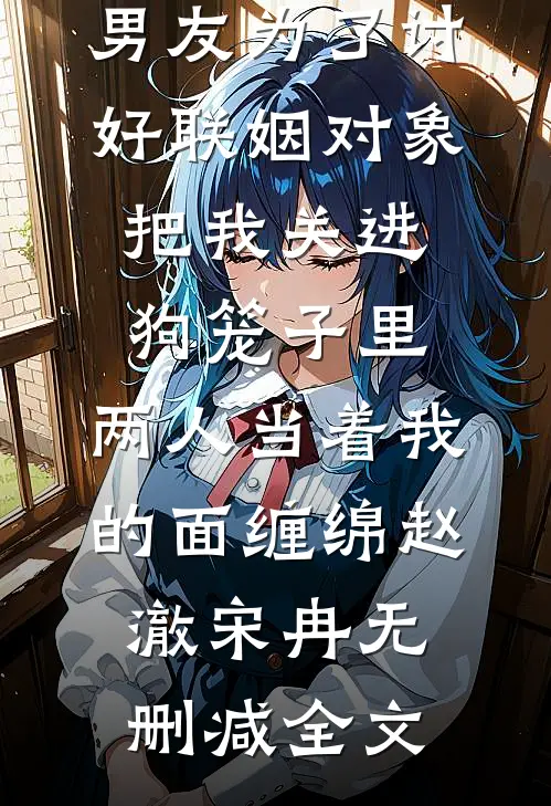 男友为了讨好联姻对象把我关进狗笼子里，两人当着我的面缠绵赵澈宋冉无删减全文