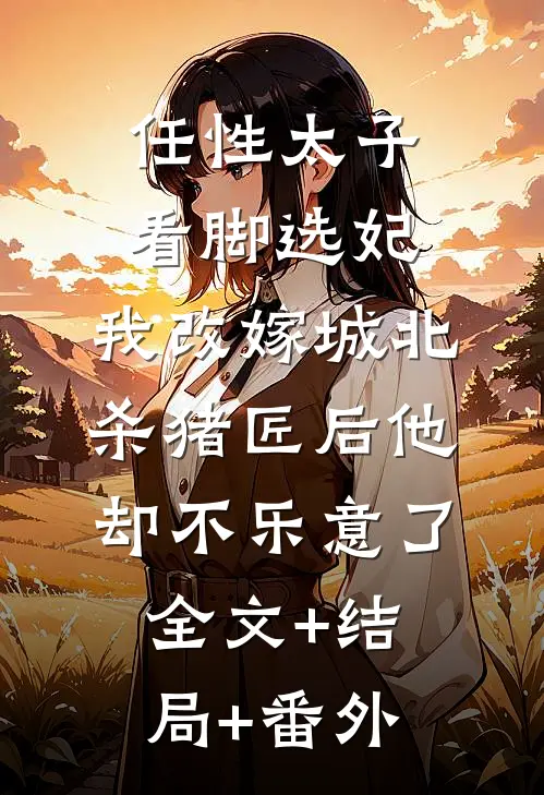 任性太子看脚选妃，我改嫁城北杀猪匠后他却不乐意了:全文+结局+番外