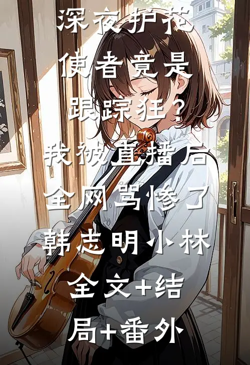 深夜护花使者竟是跟踪狂？我被直播后全网骂惨了韩志明小林全文+结局+番外